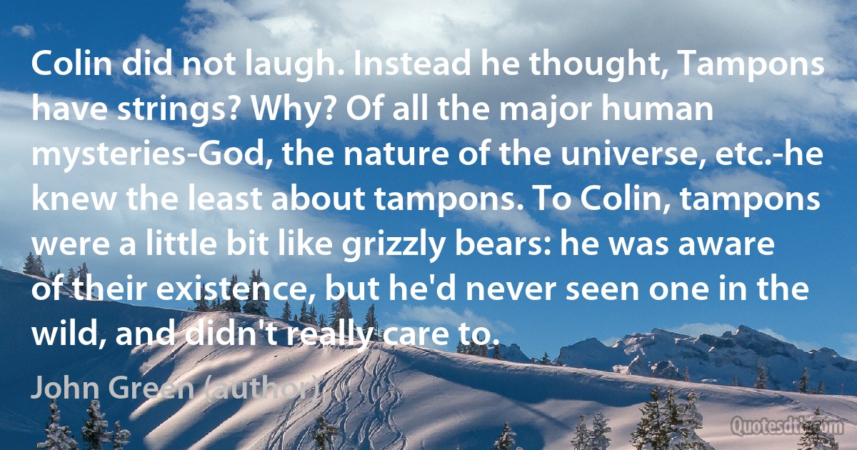 Colin did not laugh. Instead he thought, Tampons have strings? Why? Of all the major human mysteries-God, the nature of the universe, etc.-he knew the least about tampons. To Colin, tampons were a little bit like grizzly bears: he was aware of their existence, but he'd never seen one in the wild, and didn't really care to. (John Green (author))