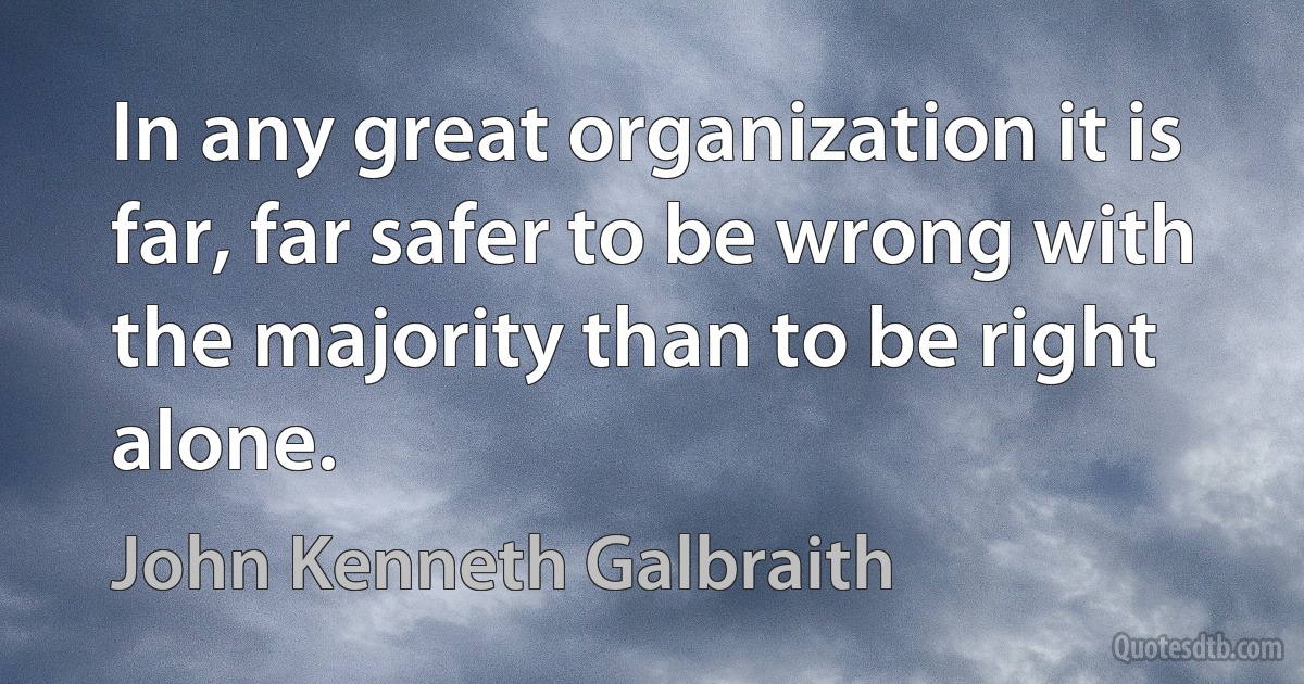 In any great organization it is far, far safer to be wrong with the majority than to be right alone. (John Kenneth Galbraith)