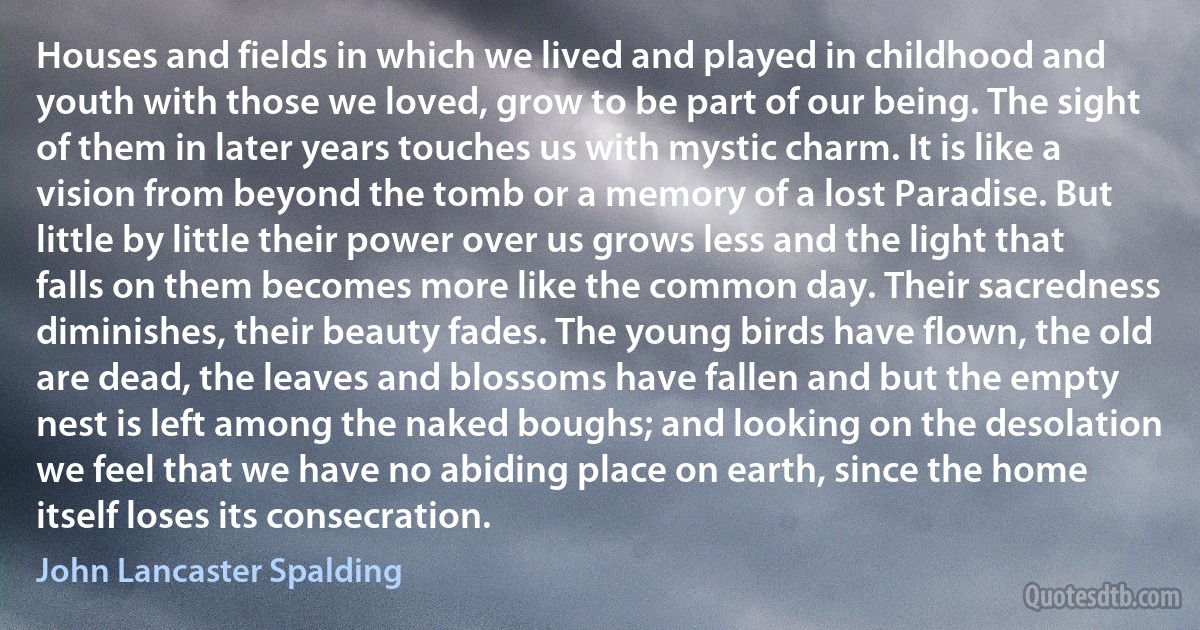 Houses and fields in which we lived and played in childhood and youth with those we loved, grow to be part of our being. The sight of them in later years touches us with mystic charm. It is like a vision from beyond the tomb or a memory of a lost Paradise. But little by little their power over us grows less and the light that falls on them becomes more like the common day. Their sacredness diminishes, their beauty fades. The young birds have flown, the old are dead, the leaves and blossoms have fallen and but the empty nest is left among the naked boughs; and looking on the desolation we feel that we have no abiding place on earth, since the home itself loses its consecration. (John Lancaster Spalding)