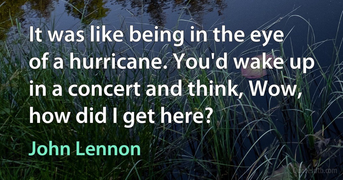 It was like being in the eye of a hurricane. You'd wake up in a concert and think, Wow, how did I get here? (John Lennon)