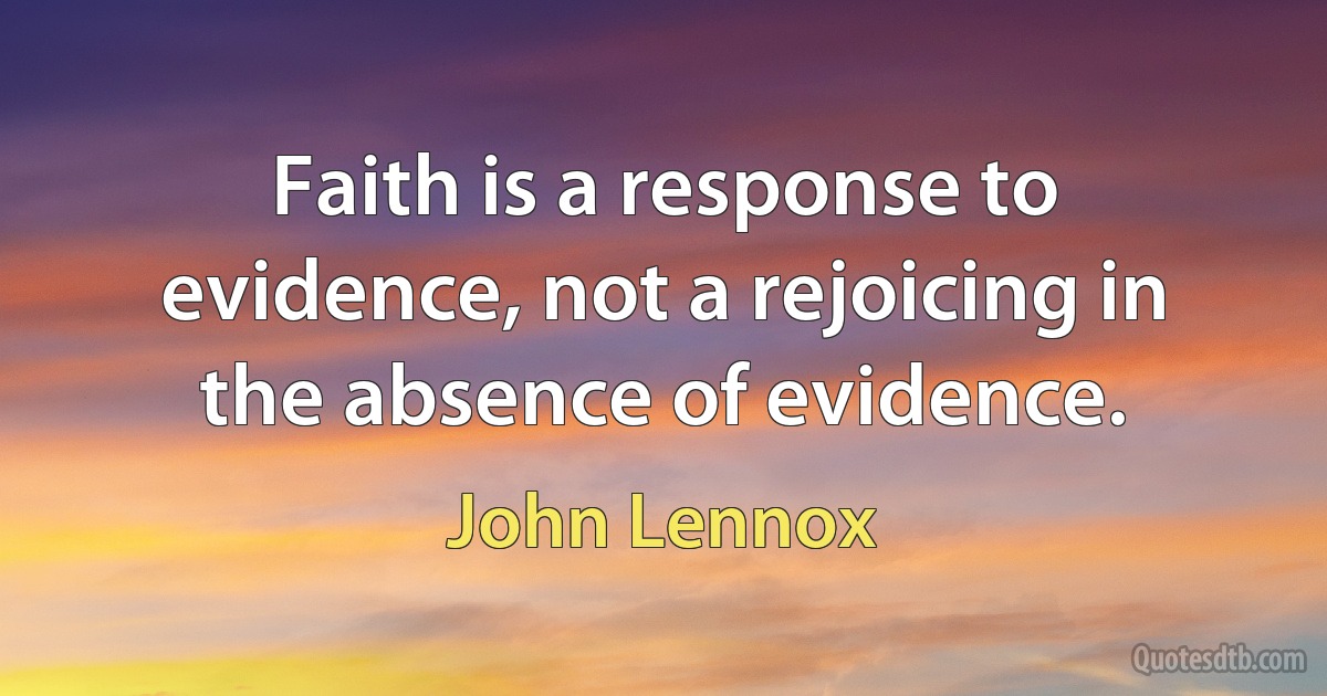 Faith is a response to evidence, not a rejoicing in the absence of evidence. (John Lennox)