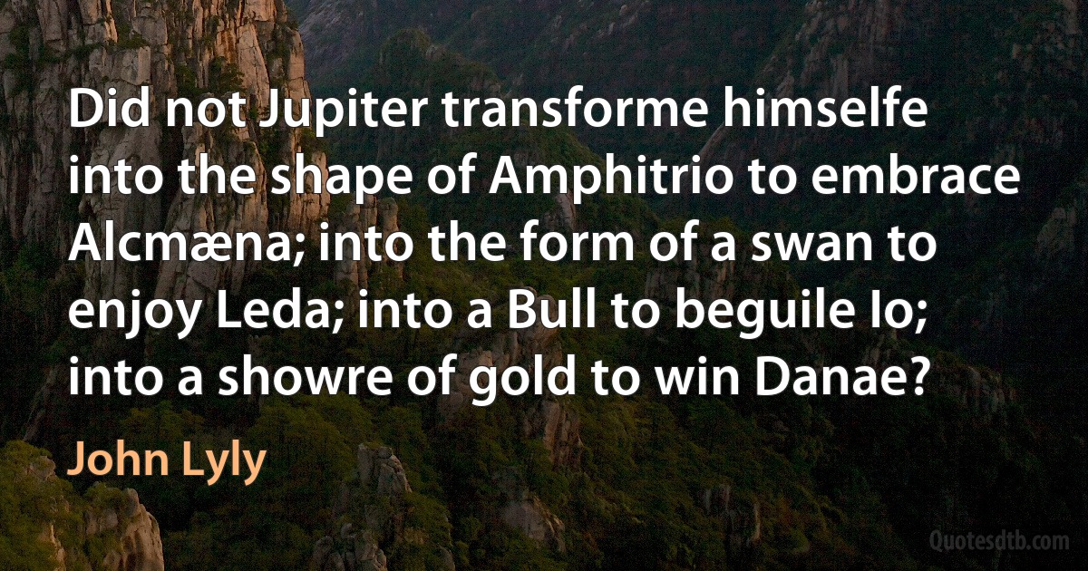 Did not Jupiter transforme himselfe into the shape of Amphitrio to embrace Alcmæna; into the form of a swan to enjoy Leda; into a Bull to beguile Io; into a showre of gold to win Danae? (John Lyly)