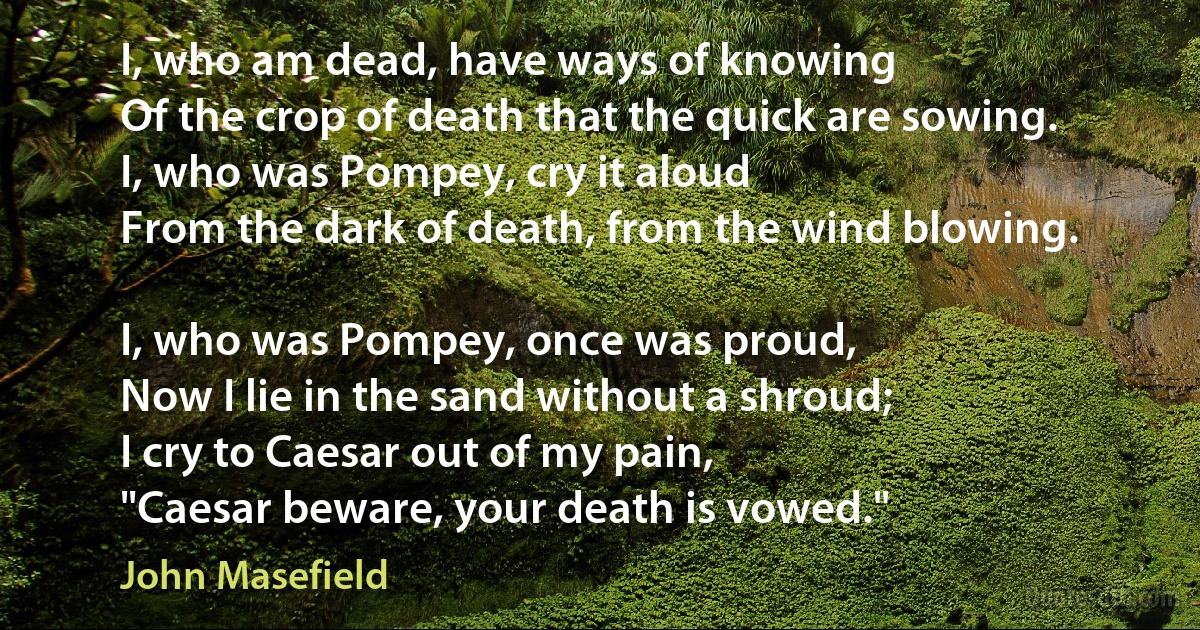 I, who am dead, have ways of knowing
Of the crop of death that the quick are sowing.
I, who was Pompey, cry it aloud
From the dark of death, from the wind blowing.

I, who was Pompey, once was proud,
Now I lie in the sand without a shroud;
I cry to Caesar out of my pain,
"Caesar beware, your death is vowed." (John Masefield)