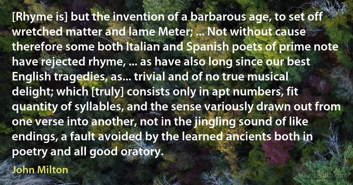 [Rhyme is] but the invention of a barbarous age, to set off wretched matter and lame Meter; ... Not without cause therefore some both Italian and Spanish poets of prime note have rejected rhyme, ... as have also long since our best English tragedies, as... trivial and of no true musical delight; which [truly] consists only in apt numbers, fit quantity of syllables, and the sense variously drawn out from one verse into another, not in the jingling sound of like endings, a fault avoided by the learned ancients both in poetry and all good oratory. (John Milton)