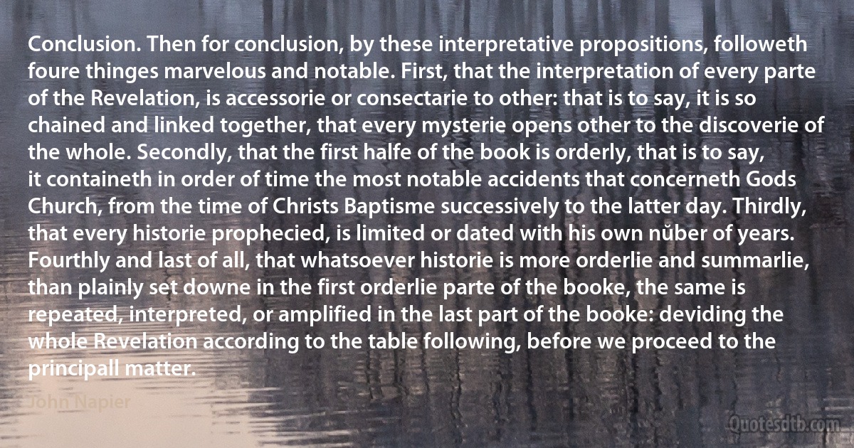 Conclusion. Then for conclusion, by these interpretative propositions, followeth foure thinges marvelous and notable. First, that the interpretation of every parte of the Revelation, is accessorie or consectarie to other: that is to say, it is so chained and linked together, that every mysterie opens other to the discoverie of the whole. Secondly, that the first halfe of the book is orderly, that is to say, it containeth in order of time the most notable accidents that concerneth Gods Church, from the time of Christs Baptisme successively to the latter day. Thirdly, that every historie prophecied, is limited or dated with his own nŭber of years. Fourthly and last of all, that whatsoever historie is more orderlie and summarlie, than plainly set downe in the first orderlie parte of the booke, the same is repeated, interpreted, or amplified in the last part of the booke: deviding the whole Revelation according to the table following, before we proceed to the principall matter. (John Napier)