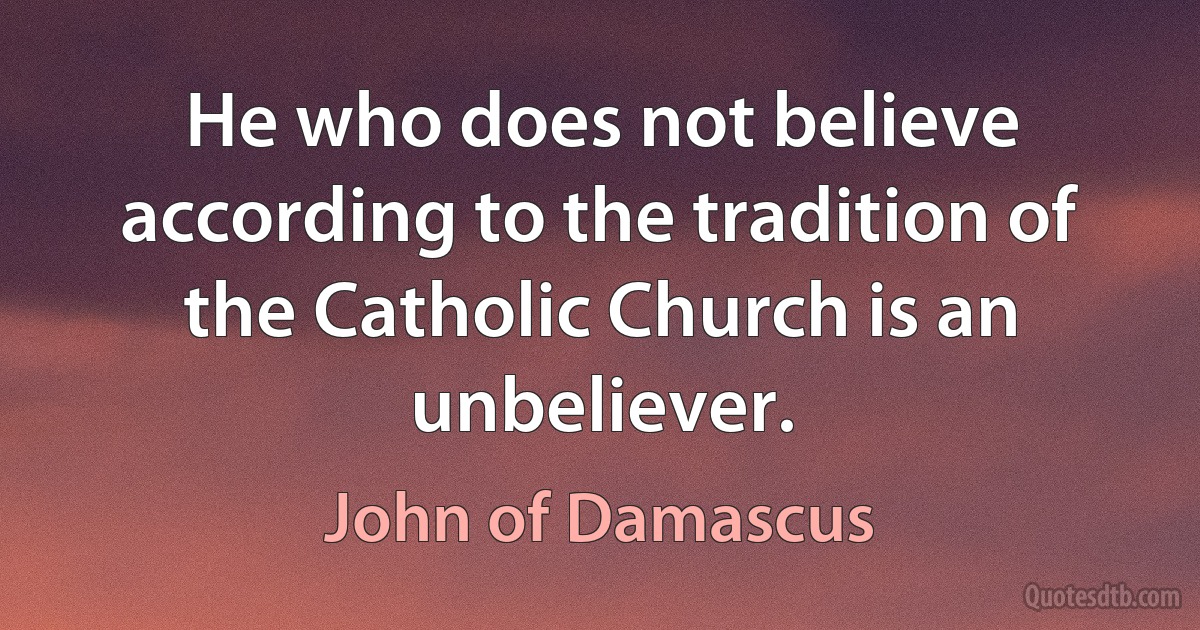 He who does not believe according to the tradition of the Catholic Church is an unbeliever. (John of Damascus)