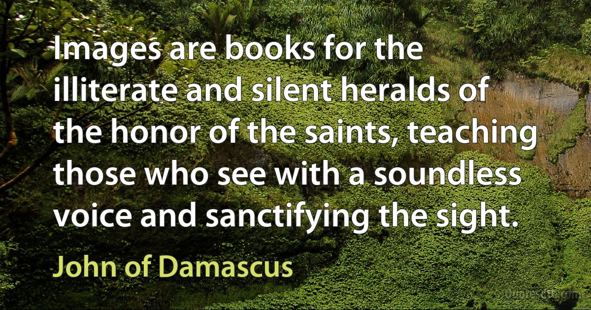 Images are books for the illiterate and silent heralds of the honor of the saints, teaching those who see with a soundless voice and sanctifying the sight. (John of Damascus)