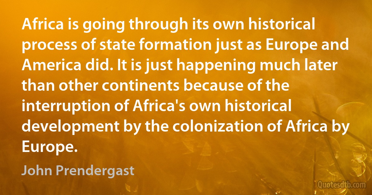 Africa is going through its own historical process of state formation just as Europe and America did. It is just happening much later than other continents because of the interruption of Africa's own historical development by the colonization of Africa by Europe. (John Prendergast)