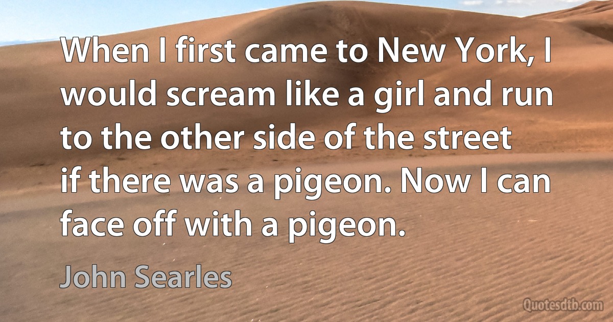 When I first came to New York, I would scream like a girl and run to the other side of the street if there was a pigeon. Now I can face off with a pigeon. (John Searles)