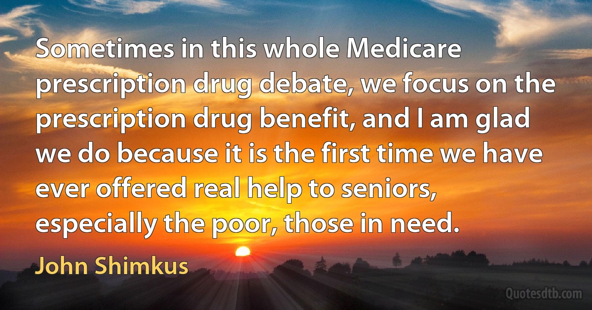 Sometimes in this whole Medicare prescription drug debate, we focus on the prescription drug benefit, and I am glad we do because it is the first time we have ever offered real help to seniors, especially the poor, those in need. (John Shimkus)