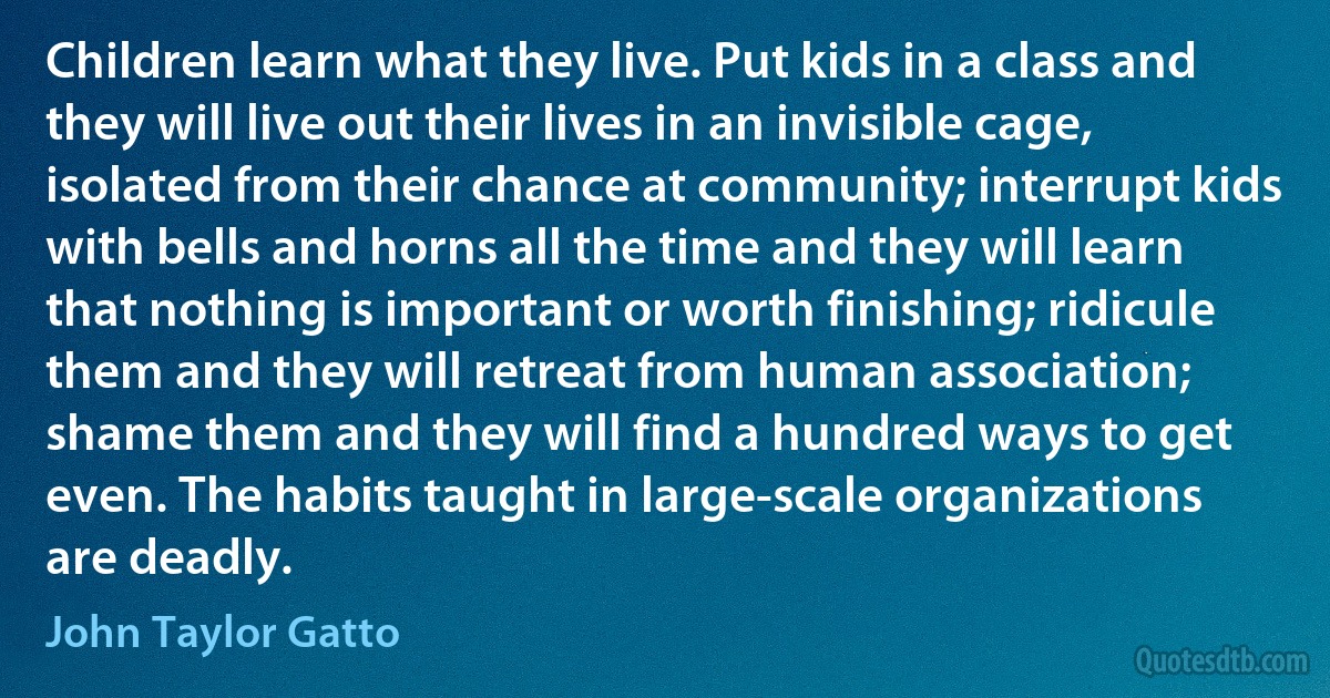 Children learn what they live. Put kids in a class and they will live out their lives in an invisible cage, isolated from their chance at community; interrupt kids with bells and horns all the time and they will learn that nothing is important or worth finishing; ridicule them and they will retreat from human association; shame them and they will find a hundred ways to get even. The habits taught in large-scale organizations are deadly. (John Taylor Gatto)