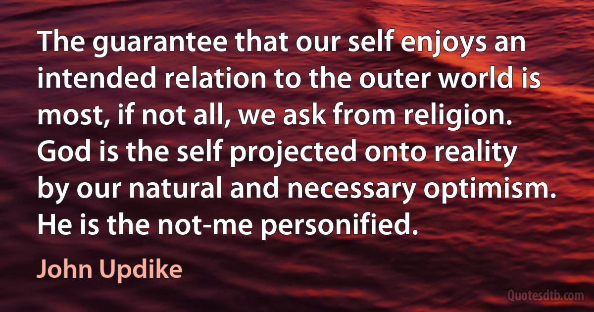 The guarantee that our self enjoys an intended relation to the outer world is most, if not all, we ask from religion. God is the self projected onto reality by our natural and necessary optimism. He is the not-me personified. (John Updike)