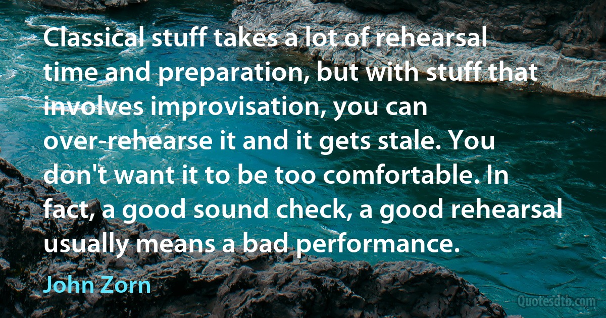 Classical stuff takes a lot of rehearsal time and preparation, but with stuff that involves improvisation, you can over-rehearse it and it gets stale. You don't want it to be too comfortable. In fact, a good sound check, a good rehearsal usually means a bad performance. (John Zorn)