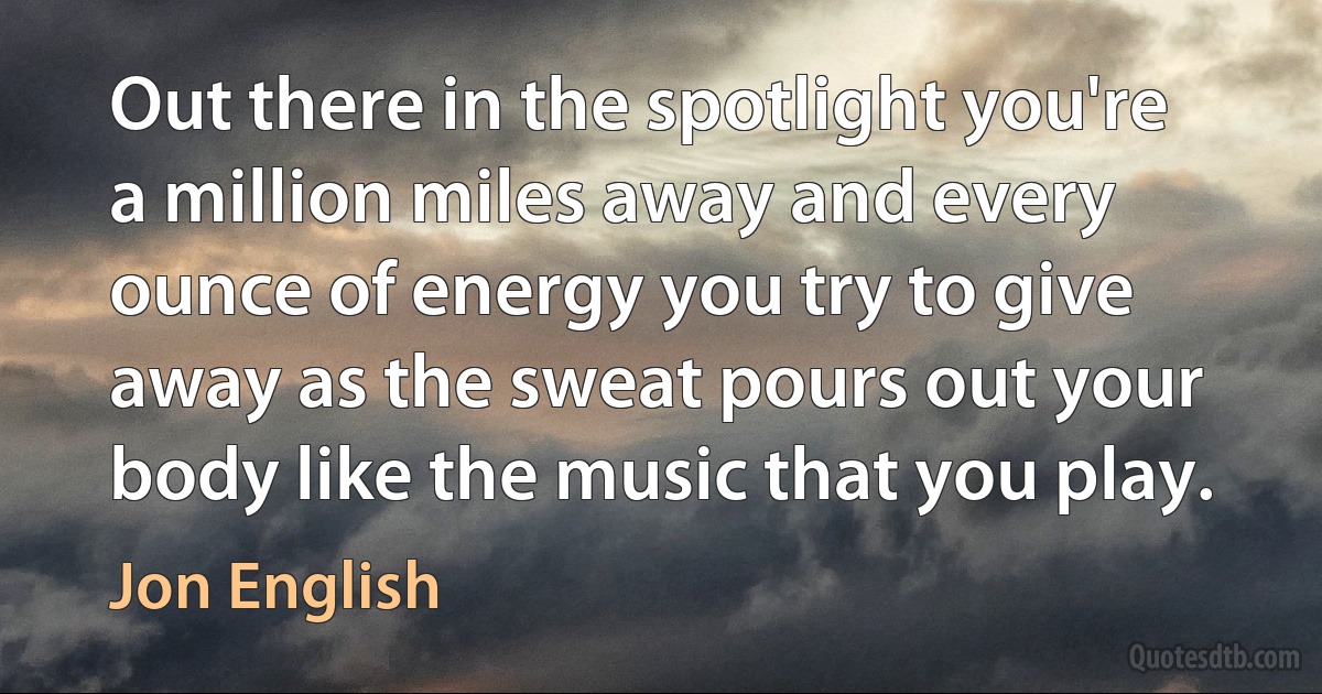 Out there in the spotlight you're a million miles away and every ounce of energy you try to give away as the sweat pours out your body like the music that you play. (Jon English)