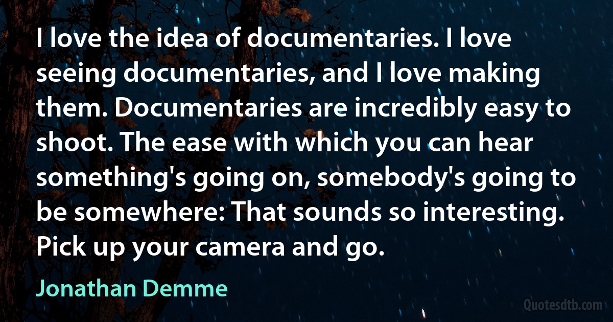 I love the idea of documentaries. I love seeing documentaries, and I love making them. Documentaries are incredibly easy to shoot. The ease with which you can hear something's going on, somebody's going to be somewhere: That sounds so interesting. Pick up your camera and go. (Jonathan Demme)