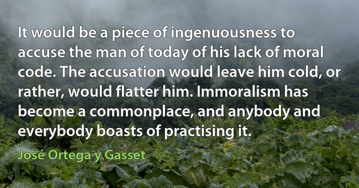 It would be a piece of ingenuousness to accuse the man of today of his lack of moral code. The accusation would leave him cold, or rather, would flatter him. Immoralism has become a commonplace, and anybody and everybody boasts of practising it. (José Ortega y Gasset)