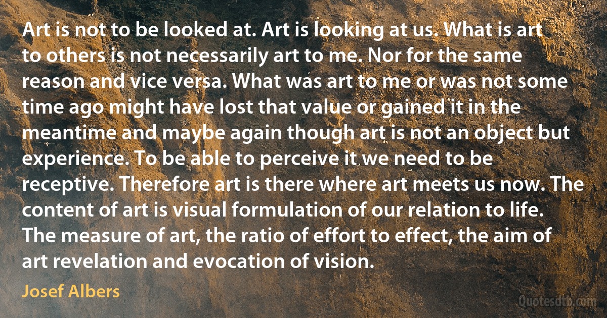 Art is not to be looked at. Art is looking at us. What is art to others is not necessarily art to me. Nor for the same reason and vice versa. What was art to me or was not some time ago might have lost that value or gained it in the meantime and maybe again though art is not an object but experience. To be able to perceive it we need to be receptive. Therefore art is there where art meets us now. The content of art is visual formulation of our relation to life. The measure of art, the ratio of effort to effect, the aim of art revelation and evocation of vision. (Josef Albers)