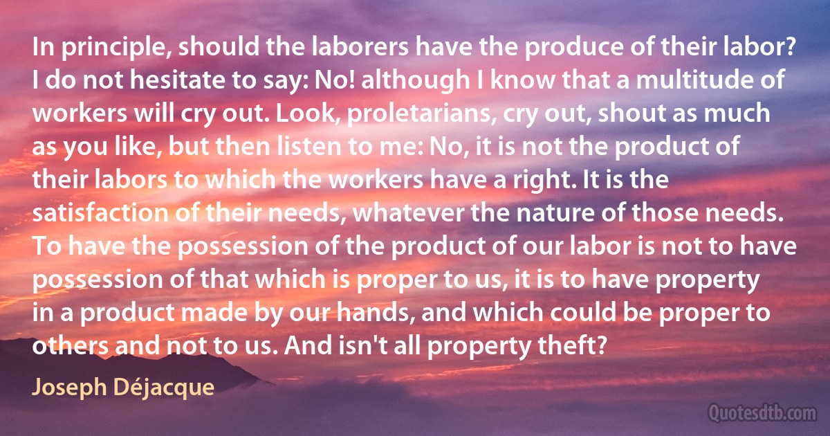 In principle, should the laborers have the produce of their labor? I do not hesitate to say: No! although I know that a multitude of workers will cry out. Look, proletarians, cry out, shout as much as you like, but then listen to me: No, it is not the product of their labors to which the workers have a right. It is the satisfaction of their needs, whatever the nature of those needs. To have the possession of the product of our labor is not to have possession of that which is proper to us, it is to have property in a product made by our hands, and which could be proper to others and not to us. And isn't all property theft? (Joseph Déjacque)