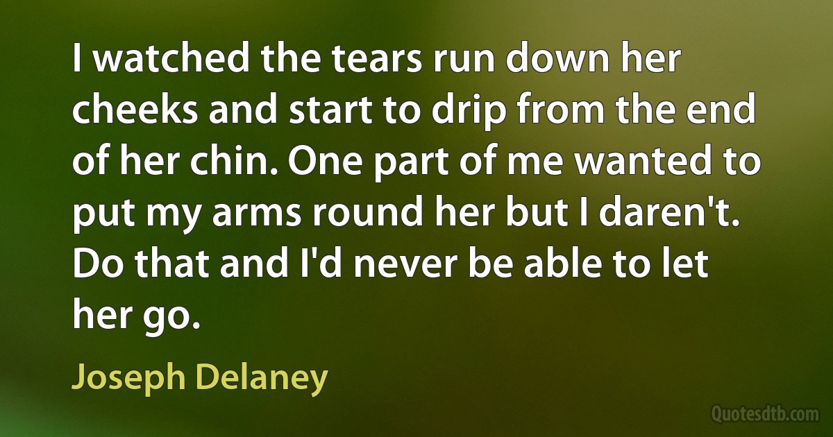 I watched the tears run down her cheeks and start to drip from the end of her chin. One part of me wanted to put my arms round her but I daren't. Do that and I'd never be able to let her go. (Joseph Delaney)