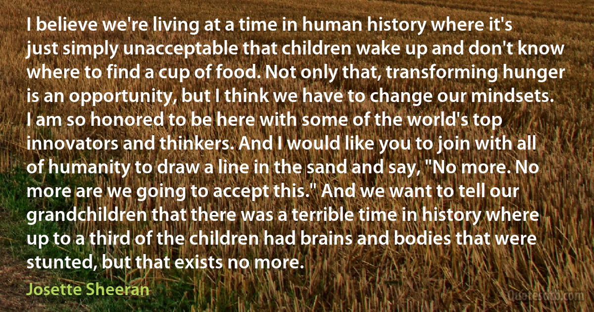 I believe we're living at a time in human history where it's just simply unacceptable that children wake up and don't know where to find a cup of food. Not only that, transforming hunger is an opportunity, but I think we have to change our mindsets. I am so honored to be here with some of the world's top innovators and thinkers. And I would like you to join with all of humanity to draw a line in the sand and say, "No more. No more are we going to accept this." And we want to tell our grandchildren that there was a terrible time in history where up to a third of the children had brains and bodies that were stunted, but that exists no more. (Josette Sheeran)