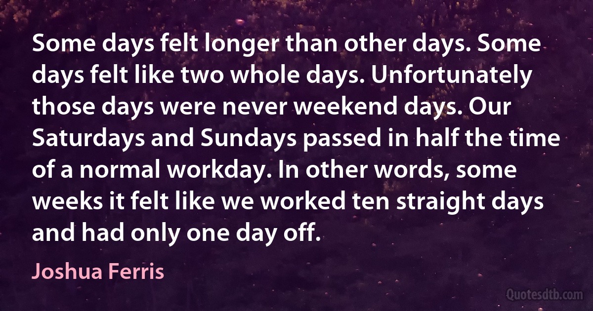 Some days felt longer than other days. Some days felt like two whole days. Unfortunately those days were never weekend days. Our Saturdays and Sundays passed in half the time of a normal workday. In other words, some weeks it felt like we worked ten straight days and had only one day off. (Joshua Ferris)