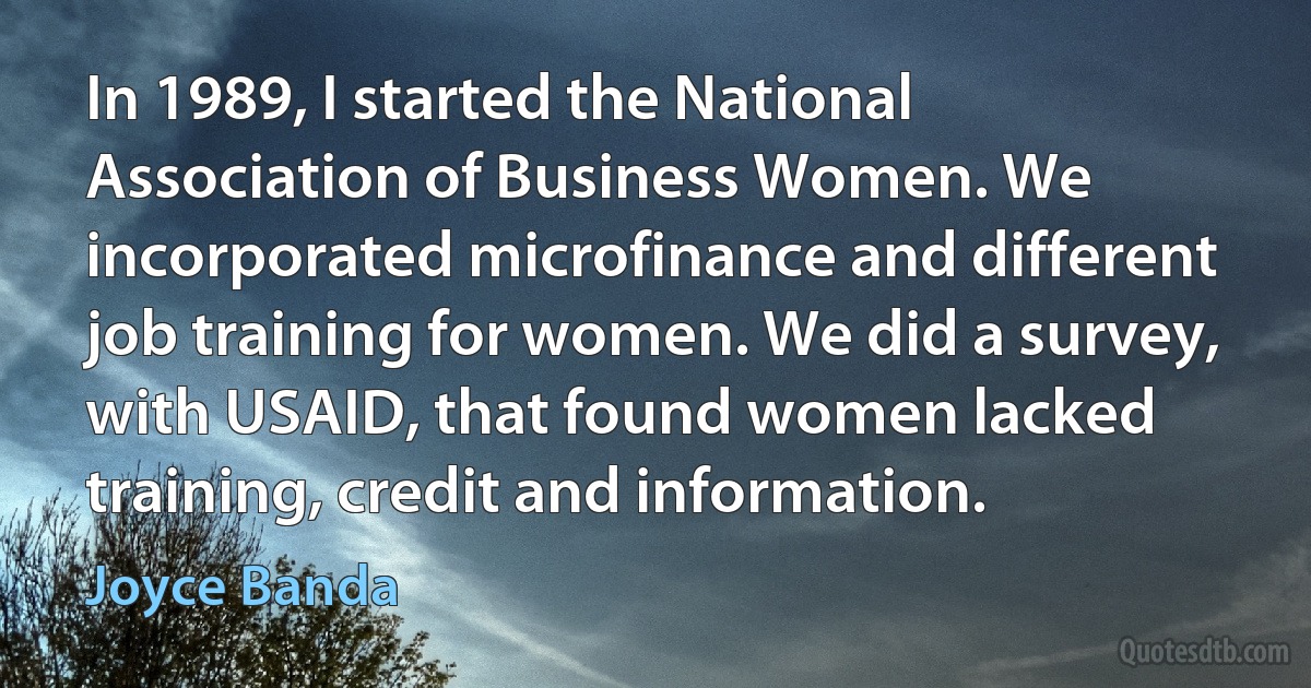 In 1989, I started the National Association of Business Women. We incorporated microfinance and different job training for women. We did a survey, with USAID, that found women lacked training, credit and information. (Joyce Banda)