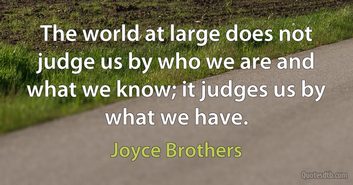 The world at large does not judge us by who we are and what we know; it judges us by what we have. (Joyce Brothers)