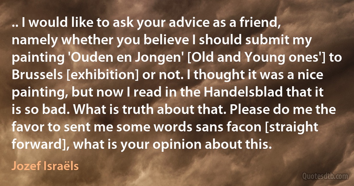 .. I would like to ask your advice as a friend, namely whether you believe I should submit my painting 'Ouden en Jongen' [Old and Young ones'] to Brussels [exhibition] or not. I thought it was a nice painting, but now I read in the Handelsblad that it is so bad. What is truth about that. Please do me the favor to sent me some words sans facon [straight forward], what is your opinion about this. (Jozef Israëls)