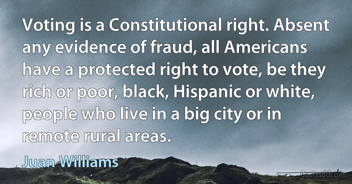 Voting is a Constitutional right. Absent any evidence of fraud, all Americans have a protected right to vote, be they rich or poor, black, Hispanic or white, people who live in a big city or in remote rural areas. (Juan Williams)