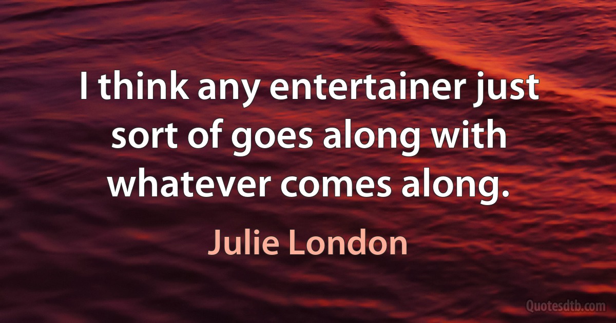 I think any entertainer just sort of goes along with whatever comes along. (Julie London)