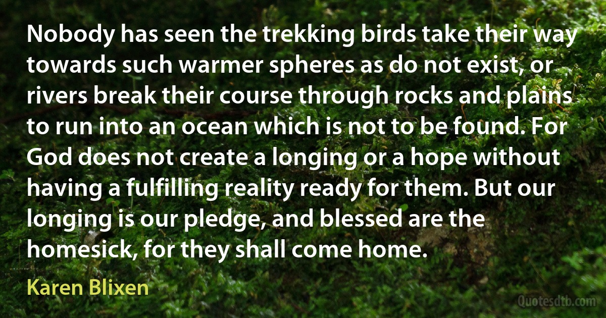 Nobody has seen the trekking birds take their way towards such warmer spheres as do not exist, or rivers break their course through rocks and plains to run into an ocean which is not to be found. For God does not create a longing or a hope without having a fulfilling reality ready for them. But our longing is our pledge, and blessed are the homesick, for they shall come home. (Karen Blixen)