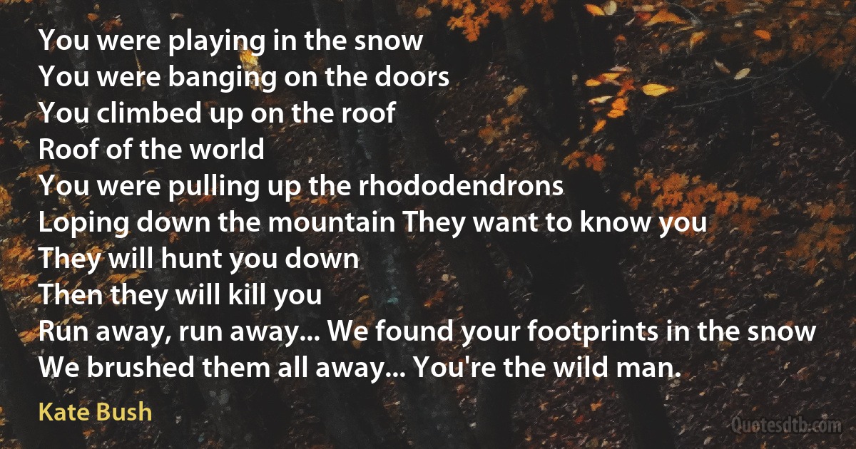 You were playing in the snow
You were banging on the doors
You climbed up on the roof
Roof of the world
You were pulling up the rhododendrons
Loping down the mountain They want to know you
They will hunt you down
Then they will kill you
Run away, run away... We found your footprints in the snow
We brushed them all away... You're the wild man. (Kate Bush)