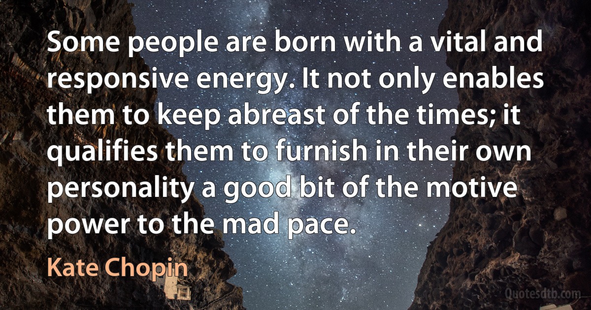 Some people are born with a vital and responsive energy. It not only enables them to keep abreast of the times; it qualifies them to furnish in their own personality a good bit of the motive power to the mad pace. (Kate Chopin)