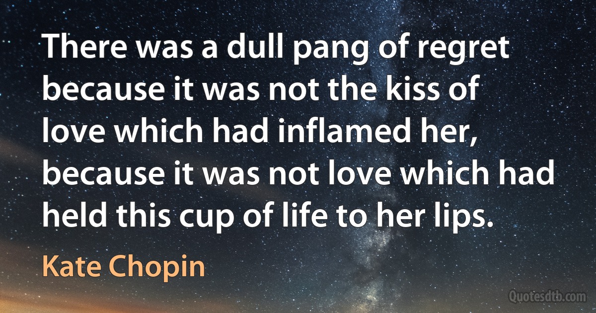 There was a dull pang of regret because it was not the kiss of love which had inflamed her, because it was not love which had held this cup of life to her lips. (Kate Chopin)