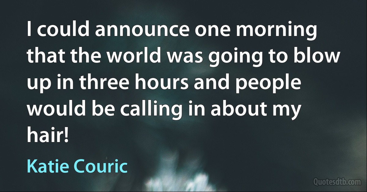 I could announce one morning that the world was going to blow up in three hours and people would be calling in about my hair! (Katie Couric)