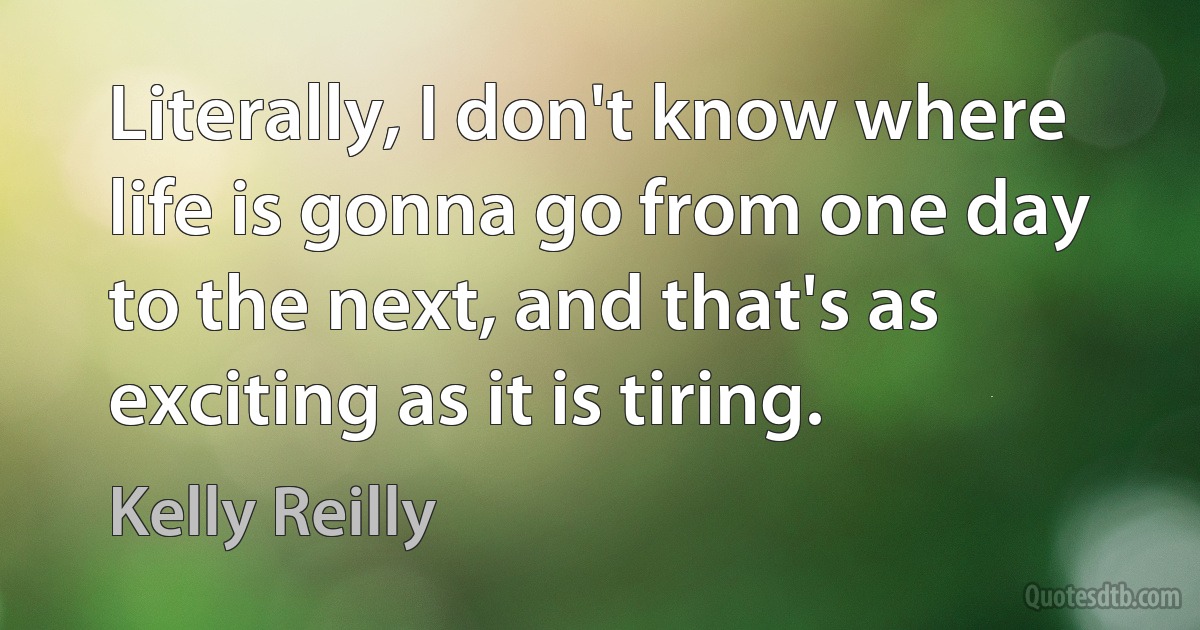 Literally, I don't know where life is gonna go from one day to the next, and that's as exciting as it is tiring. (Kelly Reilly)