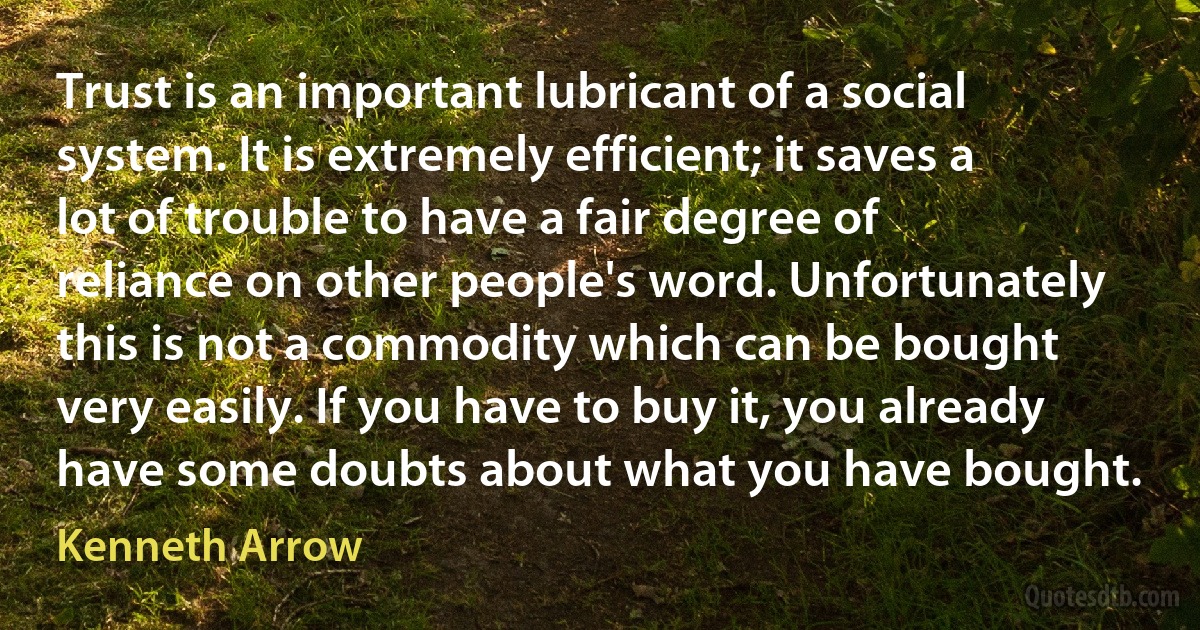 Trust is an important lubricant of a social system. It is extremely efficient; it saves a lot of trouble to have a fair degree of reliance on other people's word. Unfortunately this is not a commodity which can be bought very easily. If you have to buy it, you already have some doubts about what you have bought. (Kenneth Arrow)