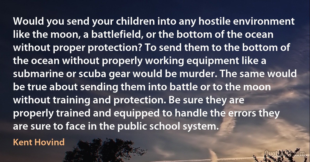 Would you send your children into any hostile environment like the moon, a battlefield, or the bottom of the ocean without proper protection? To send them to the bottom of the ocean without properly working equipment like a submarine or scuba gear would be murder. The same would be true about sending them into battle or to the moon without training and protection. Be sure they are properly trained and equipped to handle the errors they are sure to face in the public school system. (Kent Hovind)