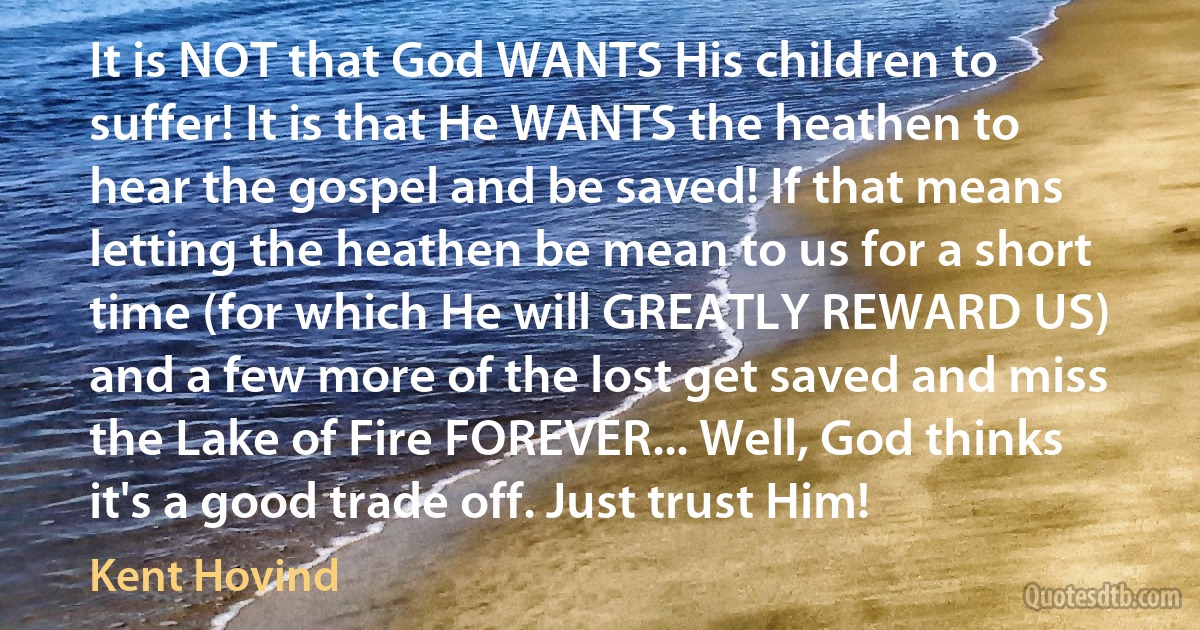 It is NOT that God WANTS His children to suffer! It is that He WANTS the heathen to hear the gospel and be saved! If that means letting the heathen be mean to us for a short time (for which He will GREATLY REWARD US) and a few more of the lost get saved and miss the Lake of Fire FOREVER... Well, God thinks it's a good trade off. Just trust Him! (Kent Hovind)