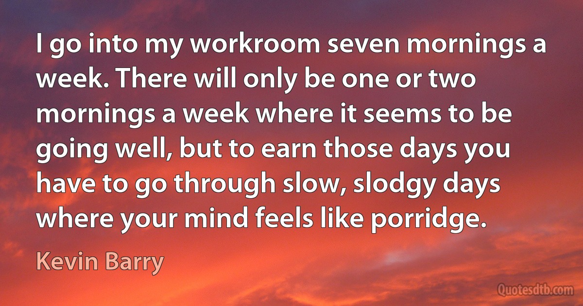 I go into my workroom seven mornings a week. There will only be one or two mornings a week where it seems to be going well, but to earn those days you have to go through slow, slodgy days where your mind feels like porridge. (Kevin Barry)