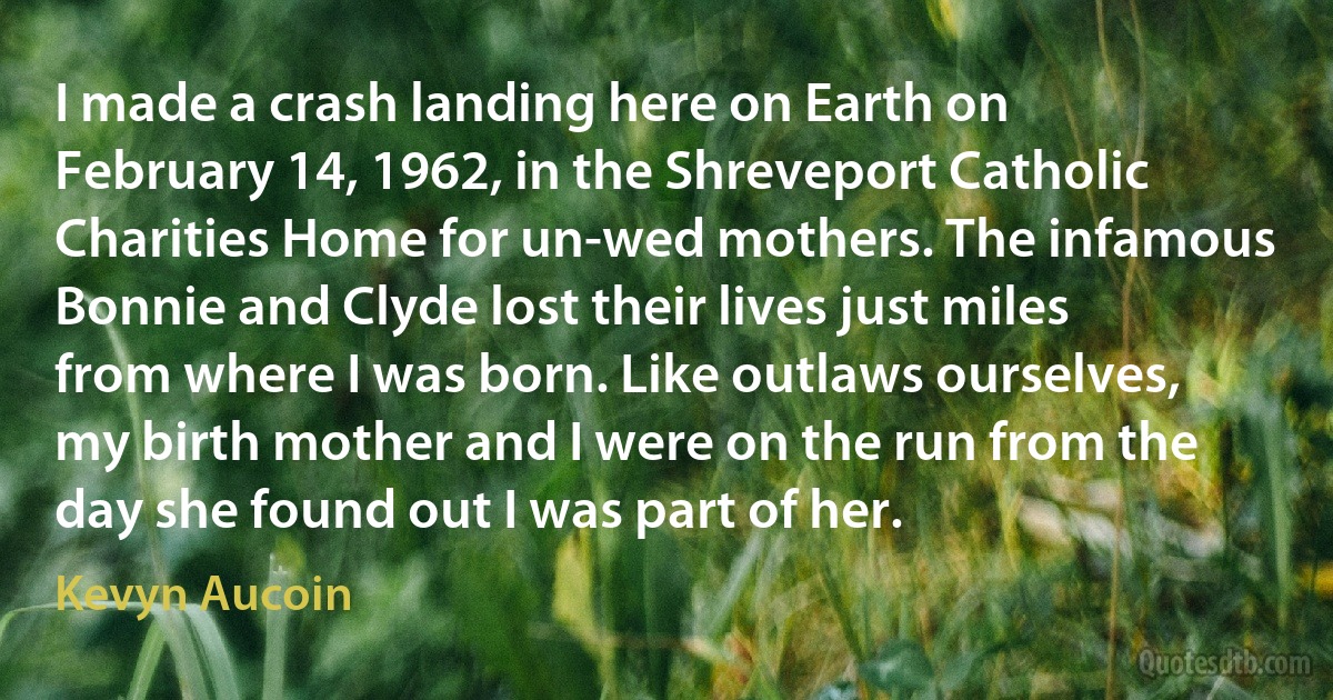 I made a crash landing here on Earth on February 14, 1962, in the Shreveport Catholic Charities Home for un-wed mothers. The infamous Bonnie and Clyde lost their lives just miles from where I was born. Like outlaws ourselves, my birth mother and I were on the run from the day she found out I was part of her. (Kevyn Aucoin)