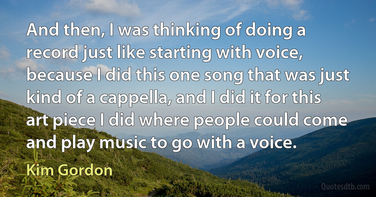 And then, I was thinking of doing a record just like starting with voice, because I did this one song that was just kind of a cappella, and I did it for this art piece I did where people could come and play music to go with a voice. (Kim Gordon)