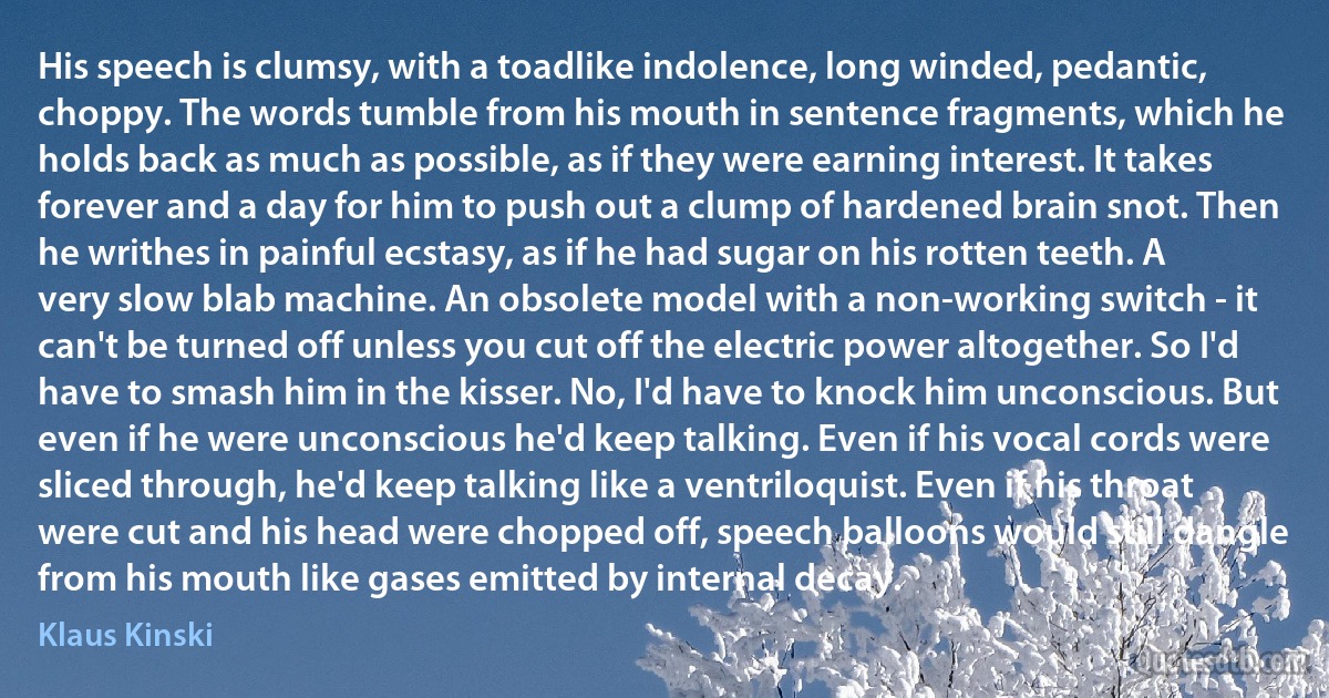 His speech is clumsy, with a toadlike indolence, long winded, pedantic, choppy. The words tumble from his mouth in sentence fragments, which he holds back as much as possible, as if they were earning interest. It takes forever and a day for him to push out a clump of hardened brain snot. Then he writhes in painful ecstasy, as if he had sugar on his rotten teeth. A very slow blab machine. An obsolete model with a non-working switch - it can't be turned off unless you cut off the electric power altogether. So I'd have to smash him in the kisser. No, I'd have to knock him unconscious. But even if he were unconscious he'd keep talking. Even if his vocal cords were sliced through, he'd keep talking like a ventriloquist. Even if his throat were cut and his head were chopped off, speech balloons would still dangle from his mouth like gases emitted by internal decay. (Klaus Kinski)