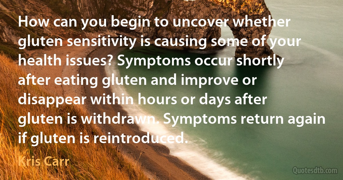 How can you begin to uncover whether gluten sensitivity is causing some of your health issues? Symptoms occur shortly after eating gluten and improve or disappear within hours or days after gluten is withdrawn. Symptoms return again if gluten is reintroduced. (Kris Carr)