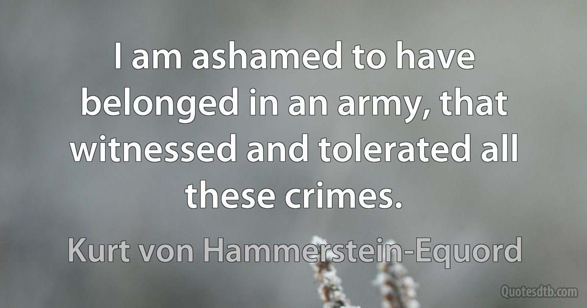 I am ashamed to have belonged in an army, that witnessed and tolerated all these crimes. (Kurt von Hammerstein-Equord)