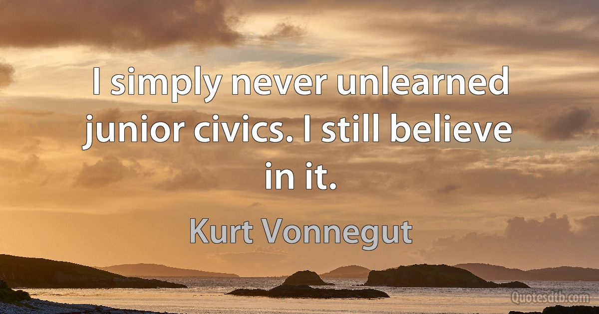 I simply never unlearned junior civics. I still believe in it. (Kurt Vonnegut)