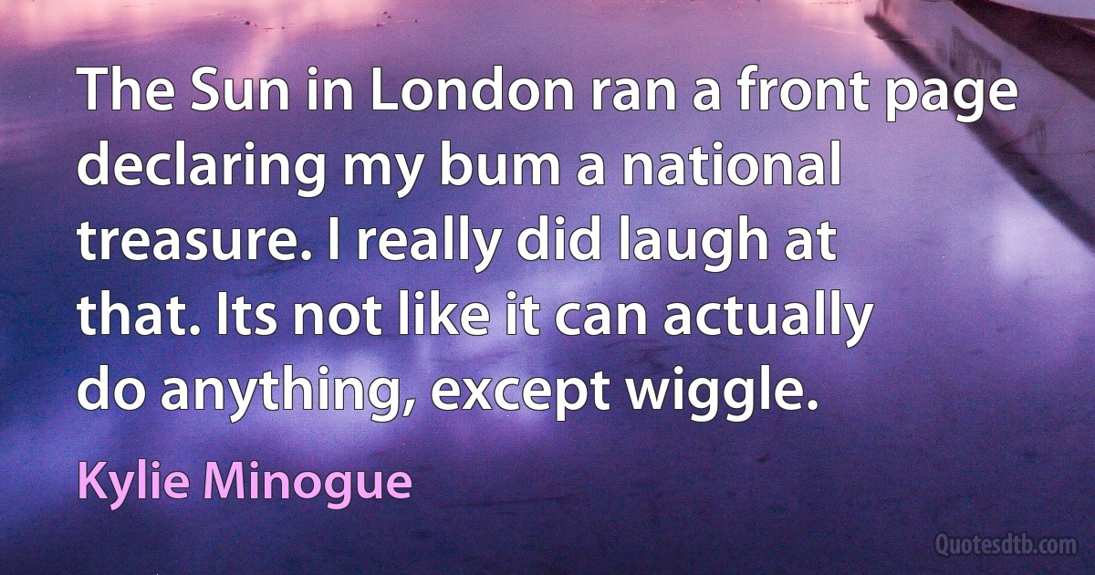 The Sun in London ran a front page declaring my bum a national treasure. I really did laugh at that. Its not like it can actually do anything, except wiggle. (Kylie Minogue)