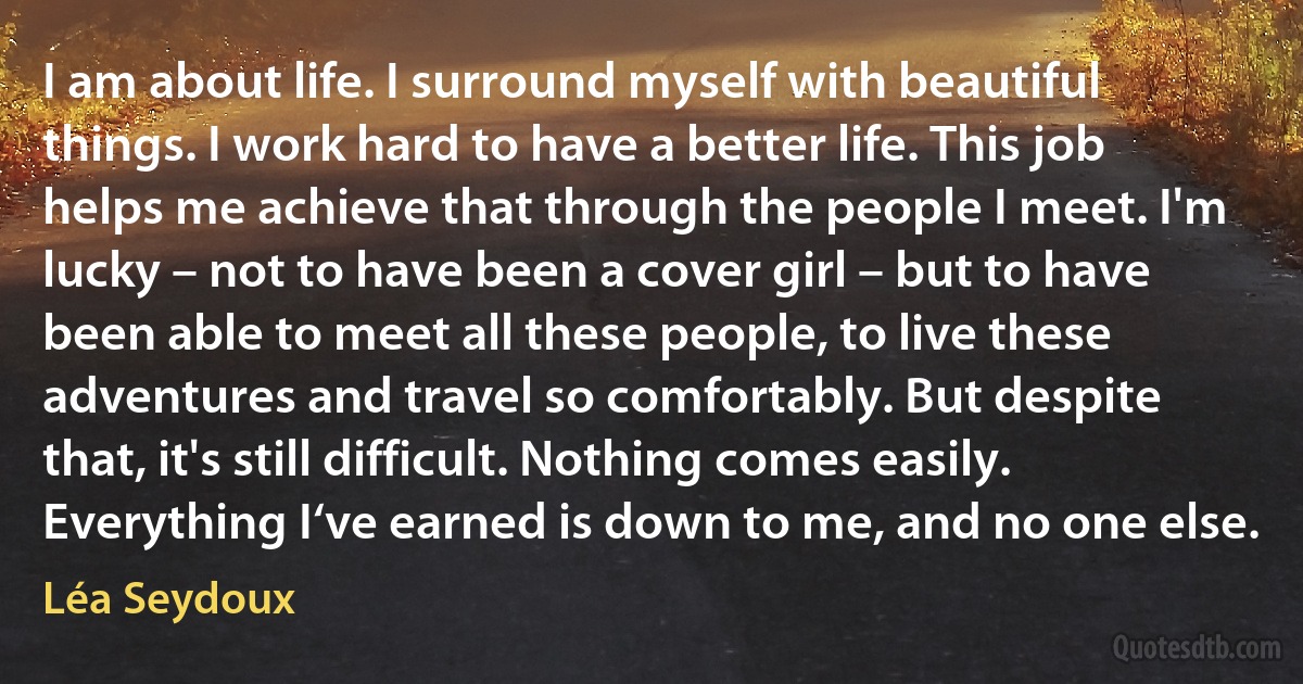 I am about life. I surround myself with beautiful things. I work hard to have a better life. This job helps me achieve that through the people I meet. I'm lucky – not to have been a cover girl – but to have been able to meet all these people, to live these adventures and travel so comfortably. But despite that, it's still difficult. Nothing comes easily. Everything I‘ve earned is down to me, and no one else. (Léa Seydoux)