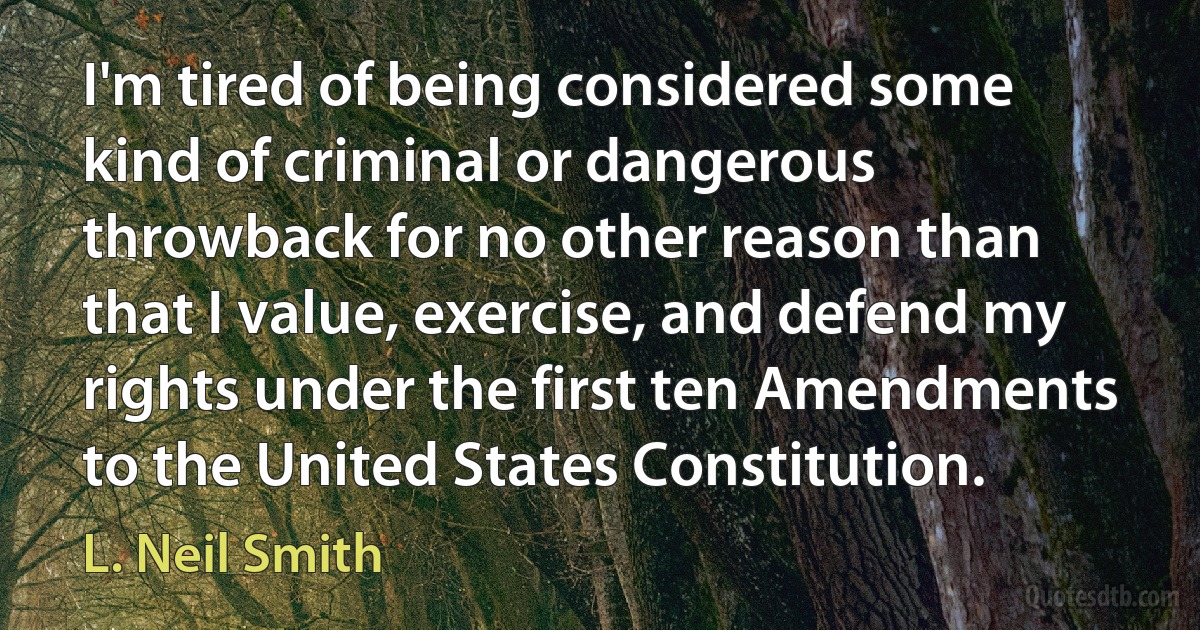 I'm tired of being considered some kind of criminal or dangerous throwback for no other reason than that I value, exercise, and defend my rights under the first ten Amendments to the United States Constitution. (L. Neil Smith)