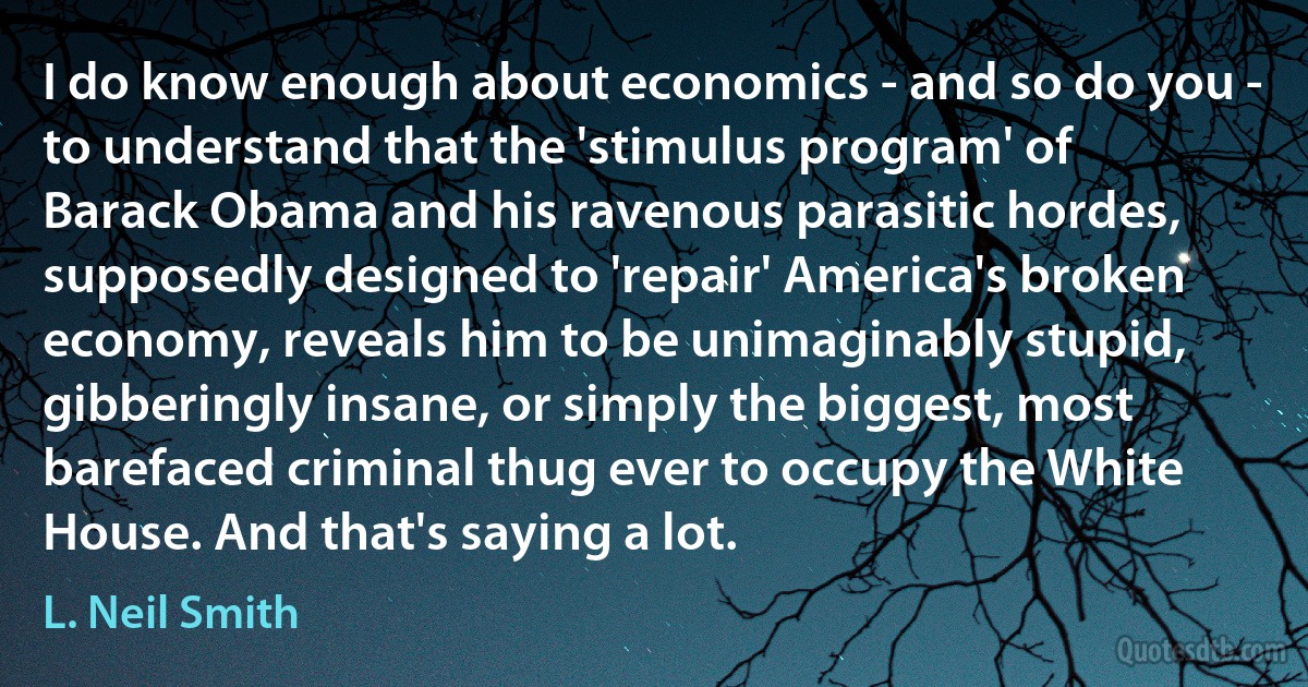 I do know enough about economics - and so do you - to understand that the 'stimulus program' of Barack Obama and his ravenous parasitic hordes, supposedly designed to 'repair' America's broken economy, reveals him to be unimaginably stupid, gibberingly insane, or simply the biggest, most barefaced criminal thug ever to occupy the White House. And that's saying a lot. (L. Neil Smith)